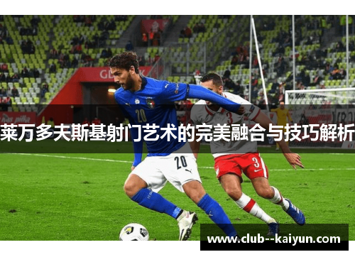 莱万多夫斯基射门艺术的完美融合与技巧解析 莱万多夫斯基射门艺术的完美融合与技巧解析