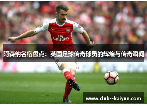 阿森纳名宿盘点:英国足球传奇球员的辉煌与传奇瞬间 阿森纳名宿盘点:英国足球传奇球员的辉煌与传奇瞬间