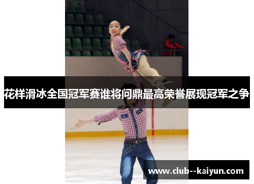 花样滑冰全国冠军赛谁将问鼎最高荣誉展现冠军之争 花样滑冰全国冠军赛谁将问鼎最高荣誉展现冠军之争