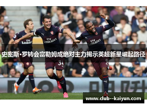 史密斯·罗转会富勒姆成绝对主力揭示英超新星崛起路径