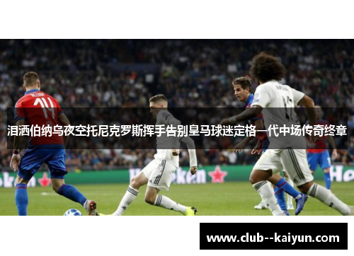 泪洒伯纳乌夜空托尼克罗斯挥手告别皇马球迷定格一代中场传奇终章 泪洒伯纳乌夜空托尼克罗斯挥手告别皇马球迷定格一代中场传奇终章